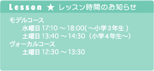 Lesson ★ レッスン時間のお知らせ. モデルコース 　　水曜日17:10～18:00(～小学３年生) 　　土曜日13:40～14:30（小学４年生～） ヴォーカルコース 　　土曜日12:30～13:30